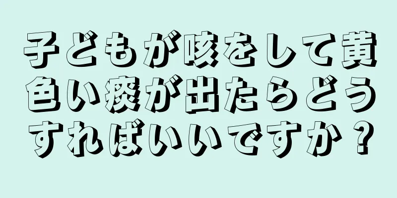 子どもが咳をして黄色い痰が出たらどうすればいいですか？