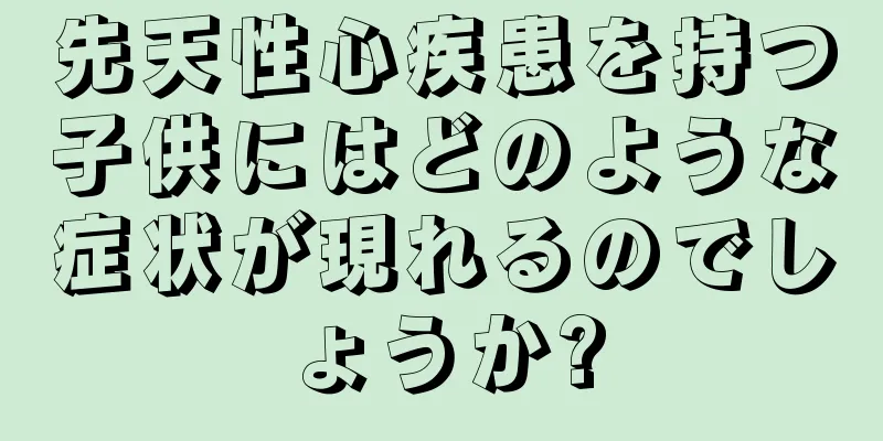先天性心疾患を持つ子供にはどのような症状が現れるのでしょうか?
