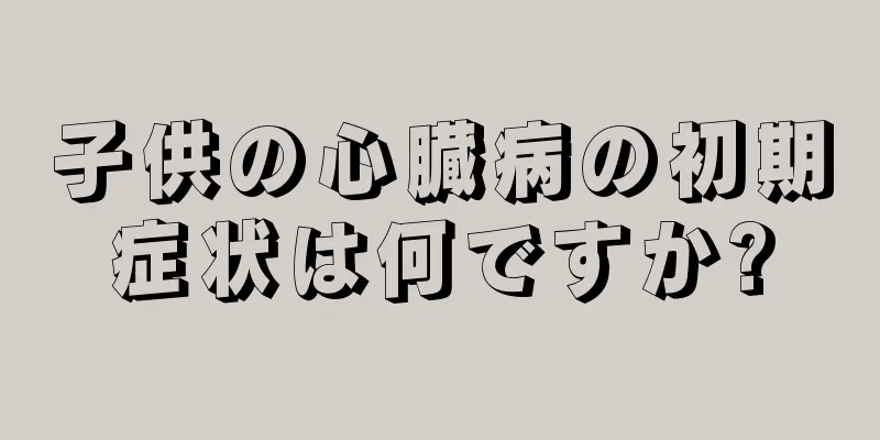 子供の心臓病の初期症状は何ですか?
