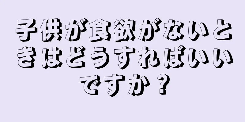 子供が食欲がないときはどうすればいいですか？