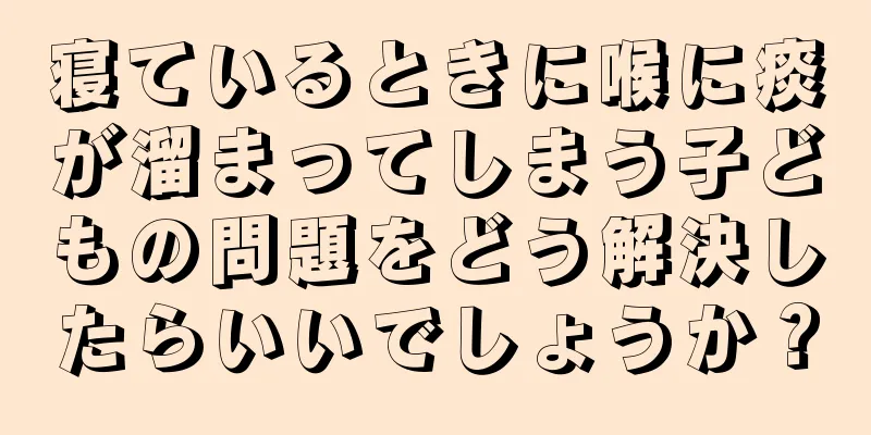 寝ているときに喉に痰が溜まってしまう子どもの問題をどう解決したらいいでしょうか？