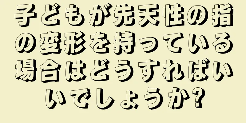 子どもが先天性の指の変形を持っている場合はどうすればいいでしょうか?