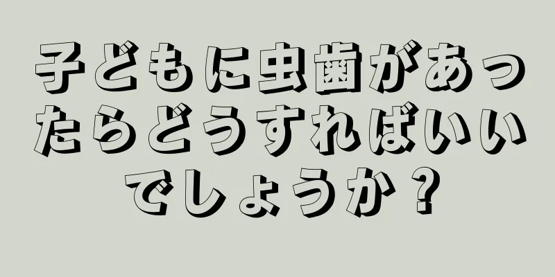子どもに虫歯があったらどうすればいいでしょうか？