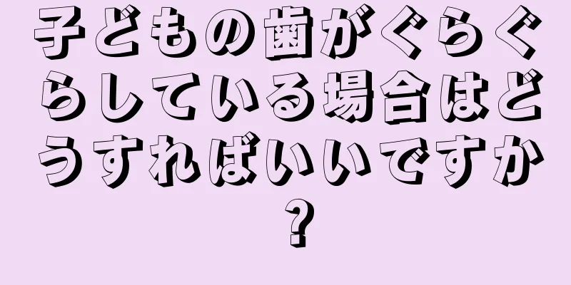子どもの歯がぐらぐらしている場合はどうすればいいですか？