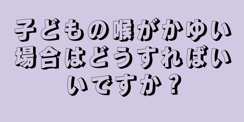 子どもの喉がかゆい場合はどうすればいいですか？