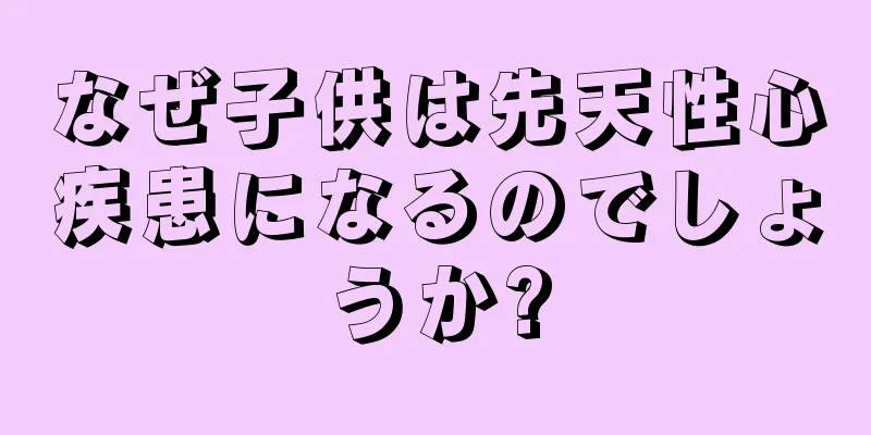 なぜ子供は先天性心疾患になるのでしょうか?