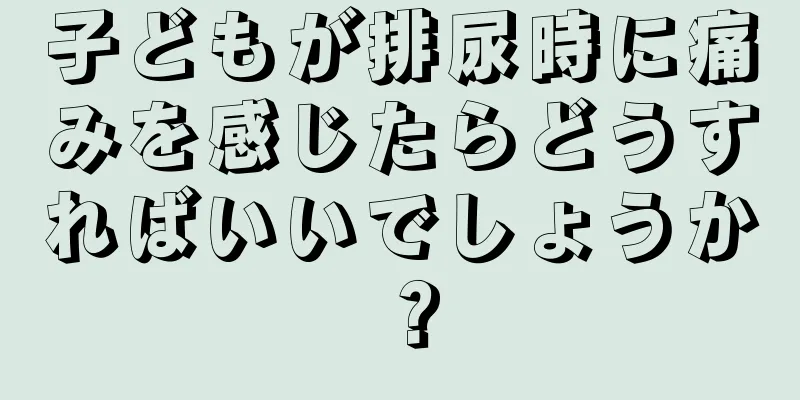 子どもが排尿時に痛みを感じたらどうすればいいでしょうか？