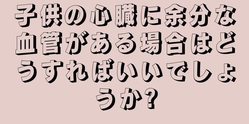 子供の心臓に余分な血管がある場合はどうすればいいでしょうか?