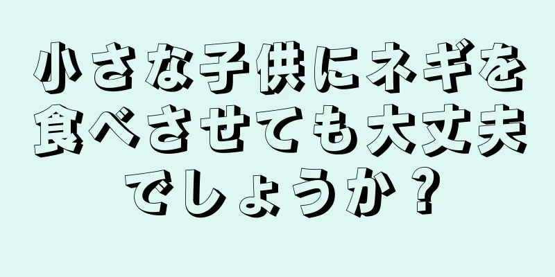 小さな子供にネギを食べさせても大丈夫でしょうか？