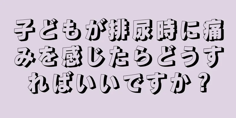 子どもが排尿時に痛みを感じたらどうすればいいですか？
