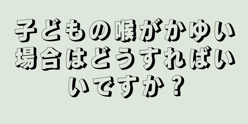 子どもの喉がかゆい場合はどうすればいいですか？