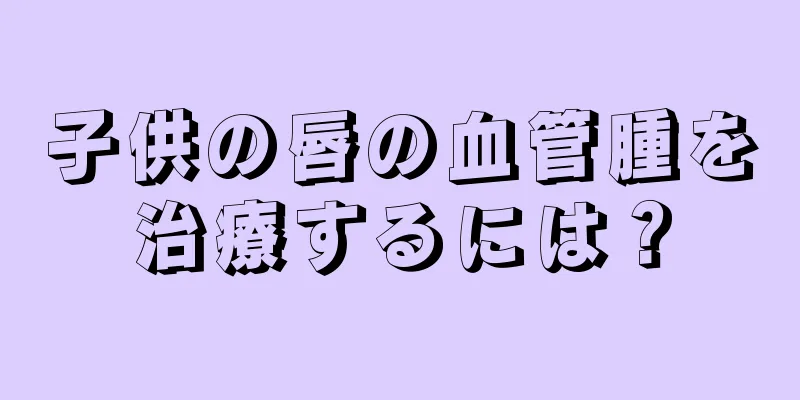 子供の唇の血管腫を治療するには？