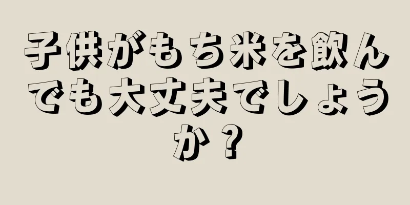 子供がもち米を飲んでも大丈夫でしょうか？