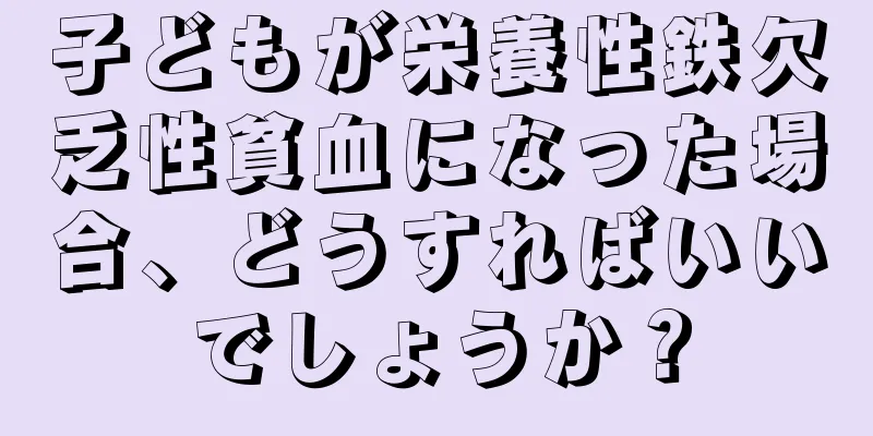 子どもが栄養性鉄欠乏性貧血になった場合、どうすればいいでしょうか？