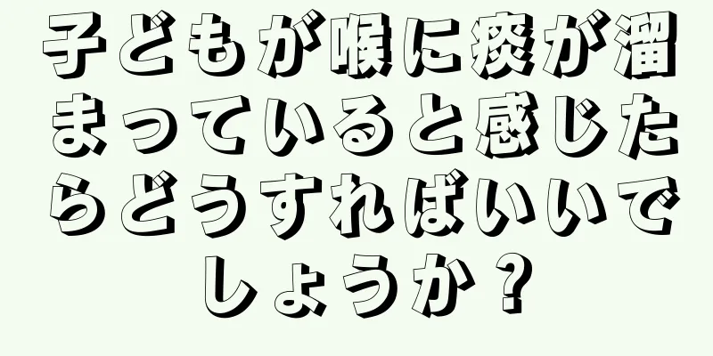 子どもが喉に痰が溜まっていると感じたらどうすればいいでしょうか？