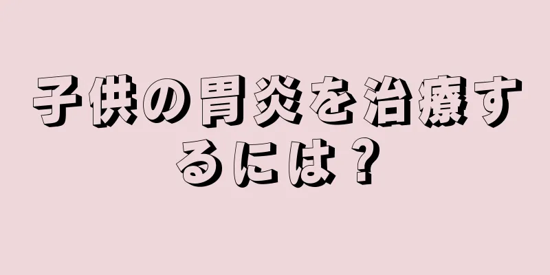子供の胃炎を治療するには？