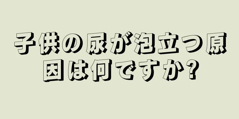 子供の尿が泡立つ原因は何ですか?