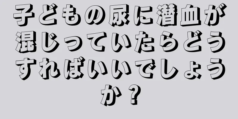 子どもの尿に潜血が混じっていたらどうすればいいでしょうか？