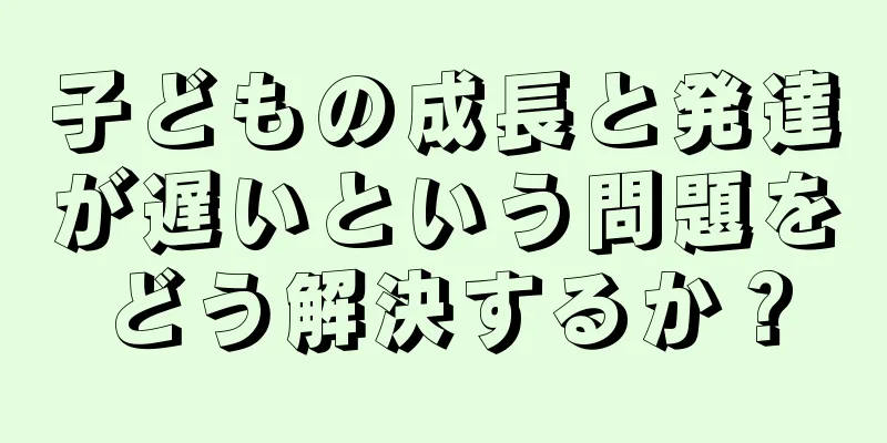 子どもの成長と発達が遅いという問題をどう解決するか？