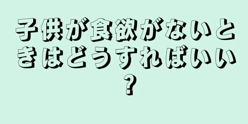 子供が食欲がないときはどうすればいい？