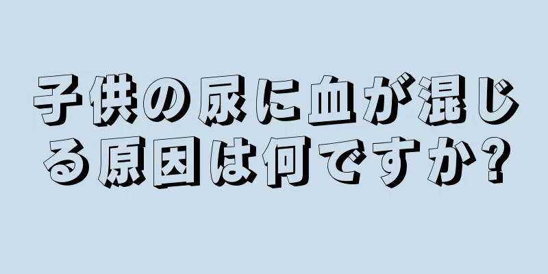 子供の尿に血が混じる原因は何ですか?