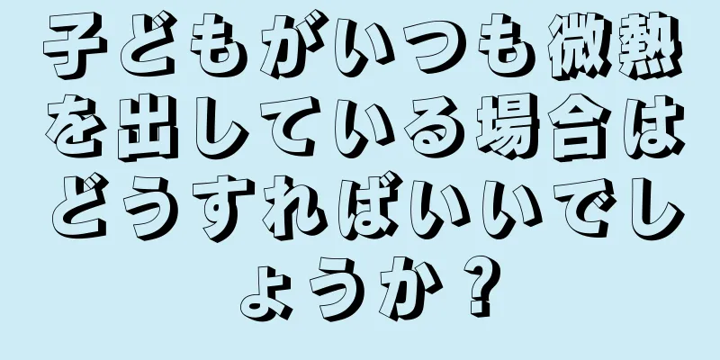 子どもがいつも微熱を出している場合はどうすればいいでしょうか？