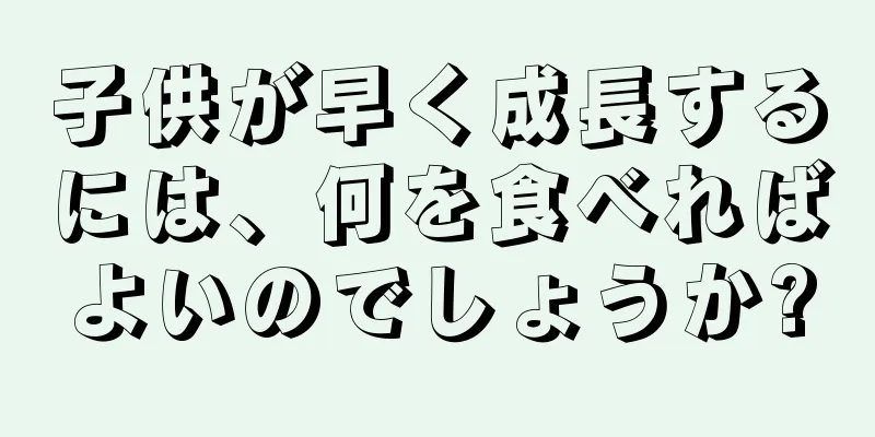 子供が早く成長するには、何を食べればよいのでしょうか?