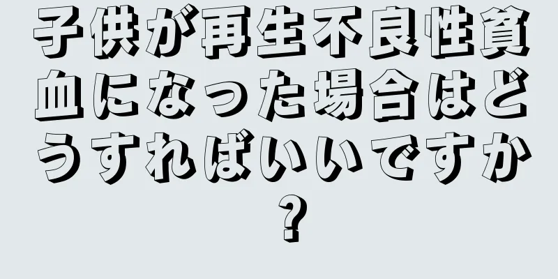 子供が再生不良性貧血になった場合はどうすればいいですか？
