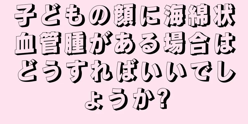 子どもの顔に海綿状血管腫がある場合はどうすればいいでしょうか?
