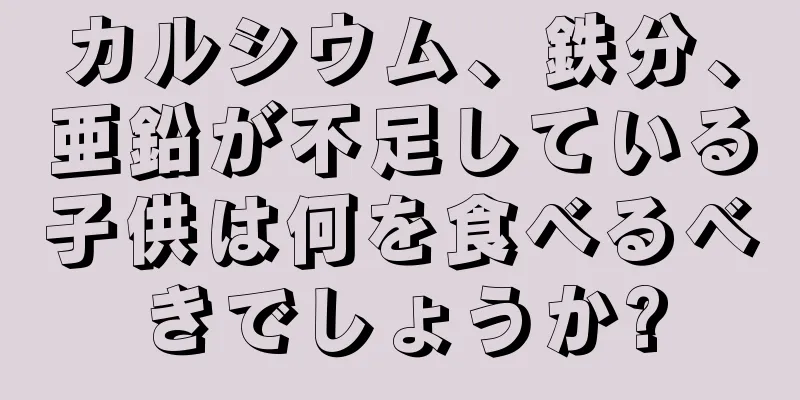カルシウム、鉄分、亜鉛が不足している子供は何を食べるべきでしょうか?
