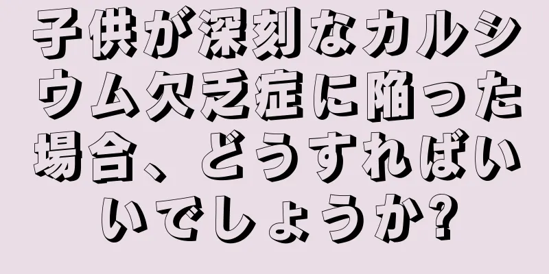 子供が深刻なカルシウム欠乏症に陥った場合、どうすればいいでしょうか?