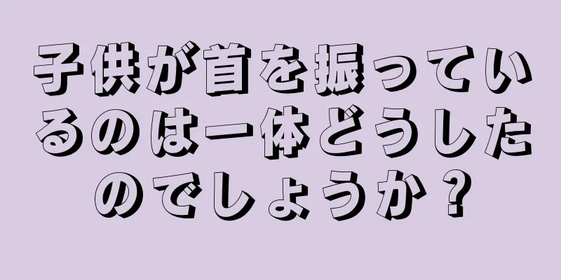 子供が首を振っているのは一体どうしたのでしょうか？