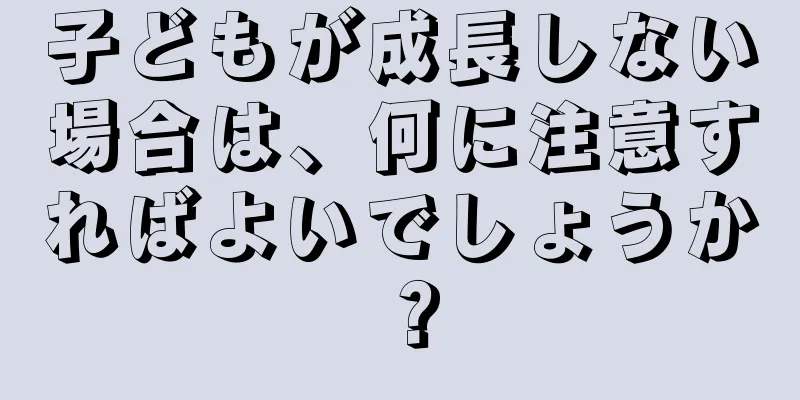 子どもが成長しない場合は、何に注意すればよいでしょうか？
