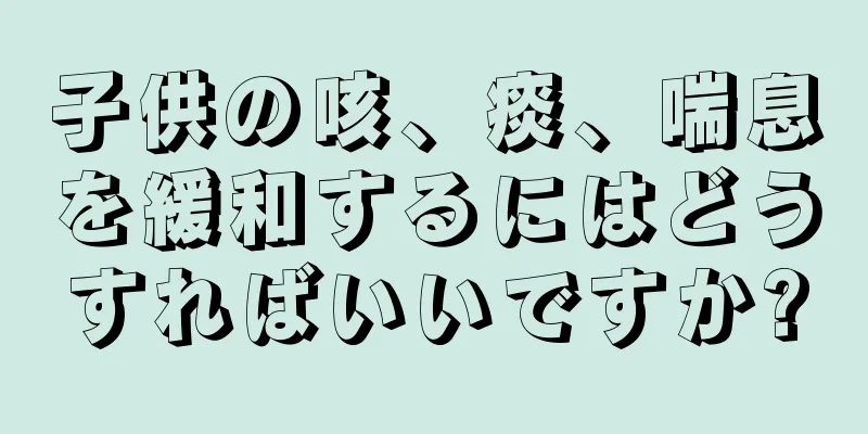 子供の咳、痰、喘息を緩和するにはどうすればいいですか?