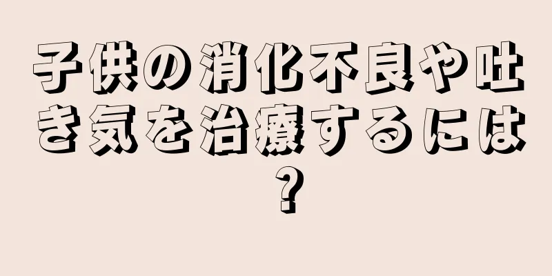 子供の消化不良や吐き気を治療するには？