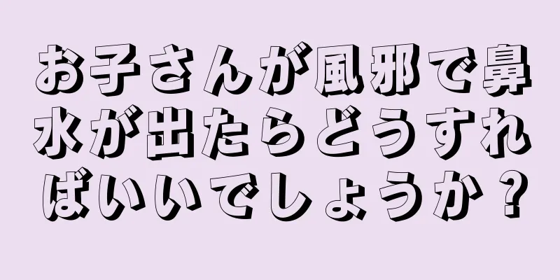 お子さんが風邪で鼻水が出たらどうすればいいでしょうか？