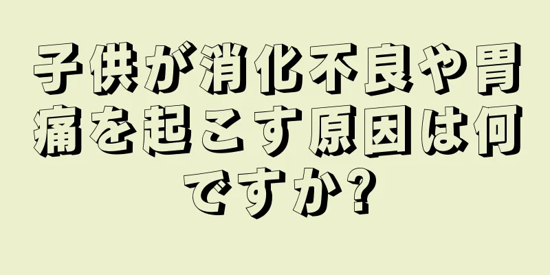 子供が消化不良や胃痛を起こす原因は何ですか?