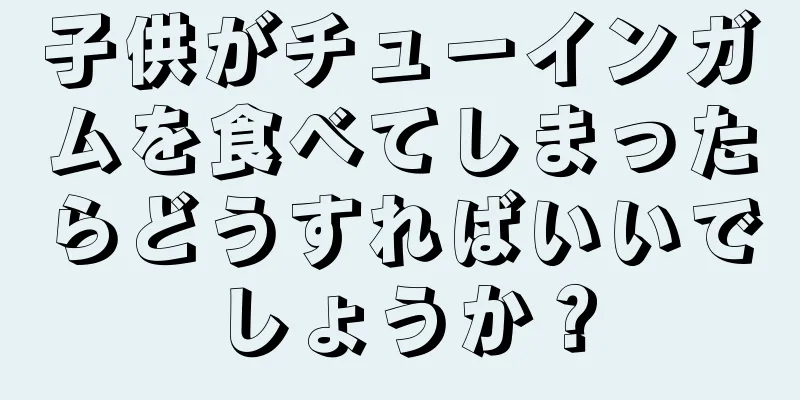 子供がチューインガムを食べてしまったらどうすればいいでしょうか？