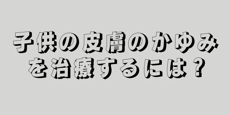 子供の皮膚のかゆみを治療するには？