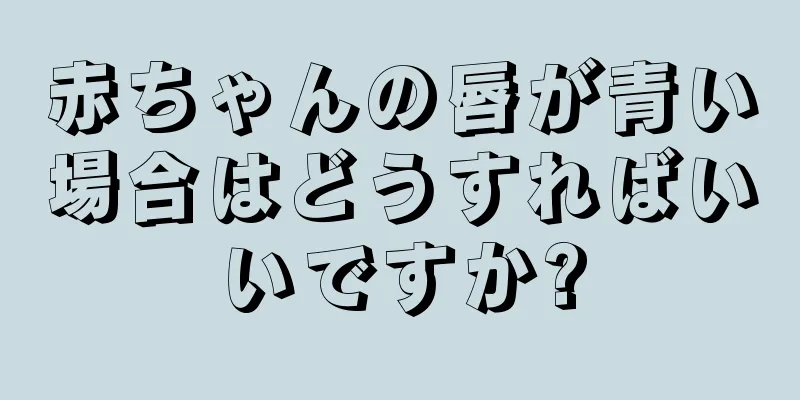赤ちゃんの唇が青い場合はどうすればいいですか?