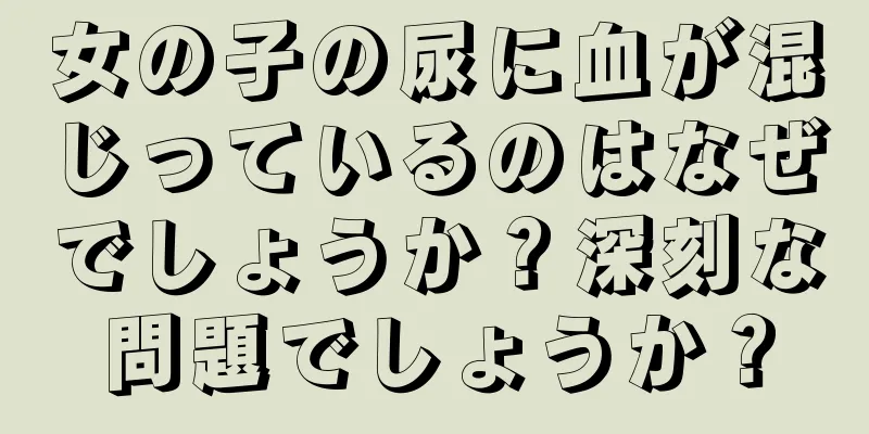 女の子の尿に血が混じっているのはなぜでしょうか？深刻な問題でしょうか？