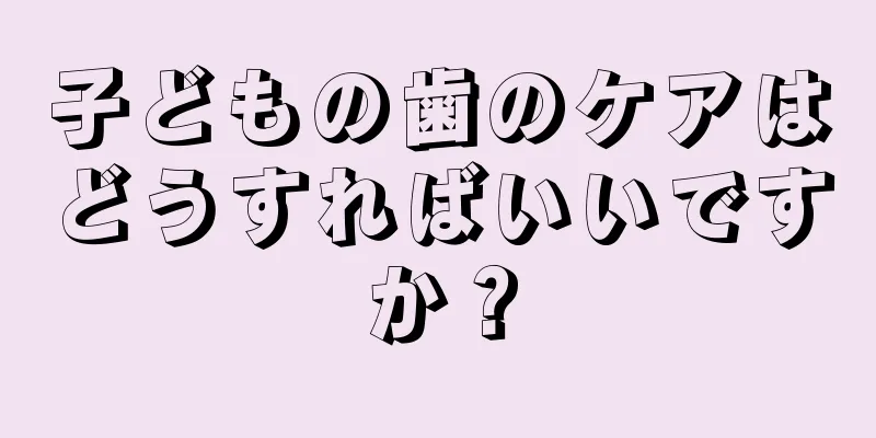 子どもの歯のケアはどうすればいいですか？