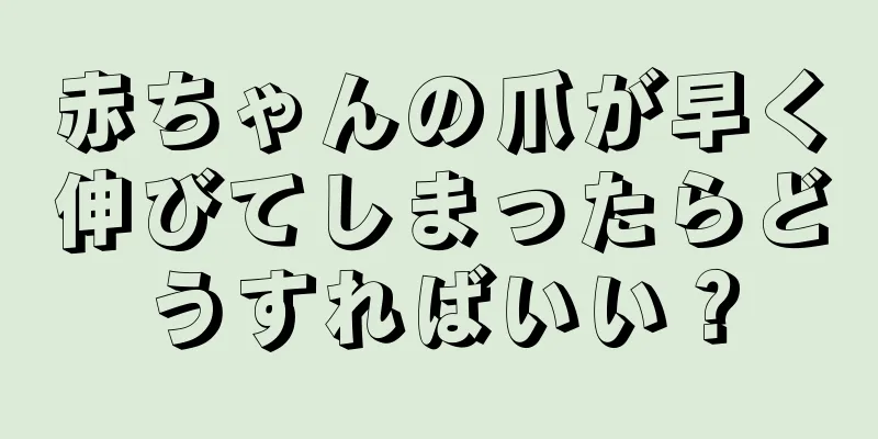 赤ちゃんの爪が早く伸びてしまったらどうすればいい？