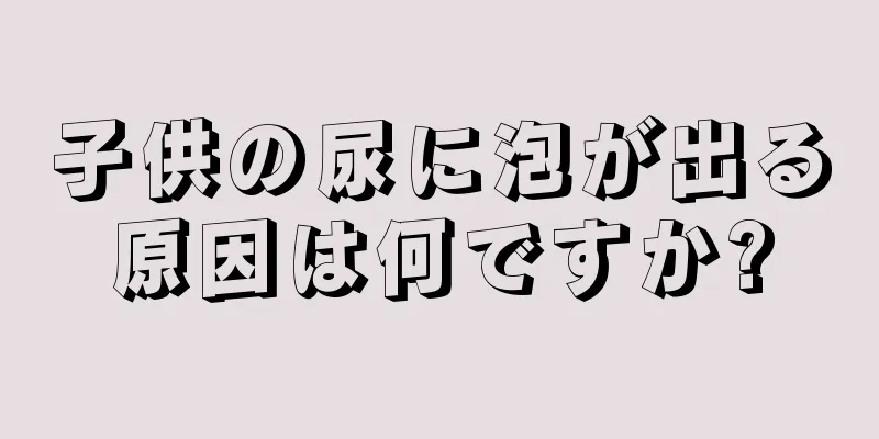 子供の尿に泡が出る原因は何ですか?