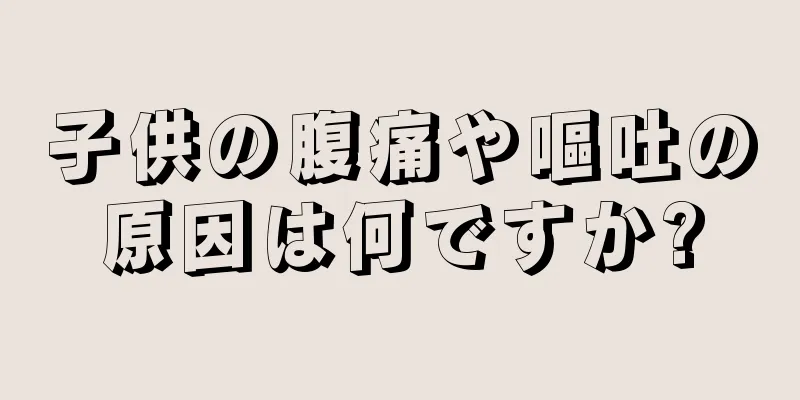 子供の腹痛や嘔吐の原因は何ですか?