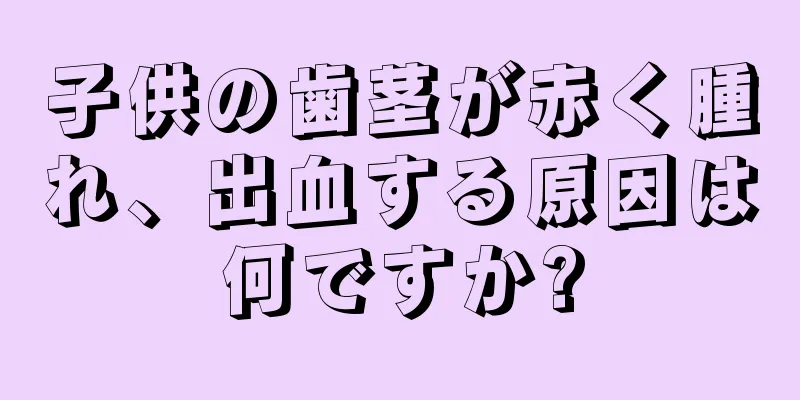 子供の歯茎が赤く腫れ、出血する原因は何ですか?
