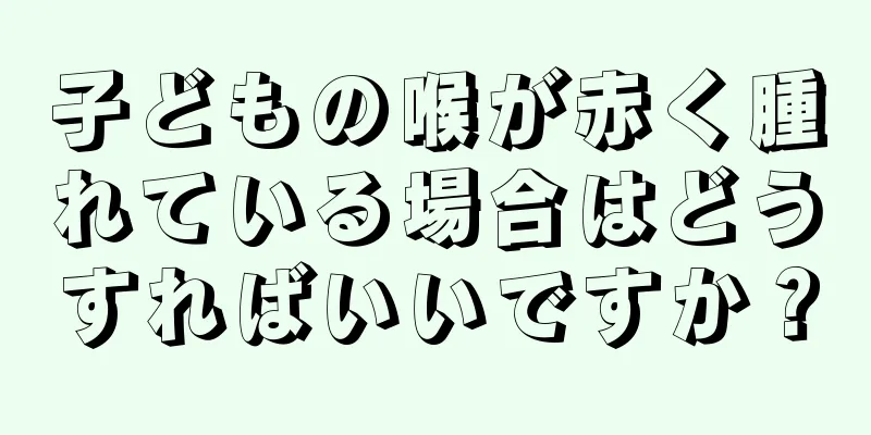子どもの喉が赤く腫れている場合はどうすればいいですか？