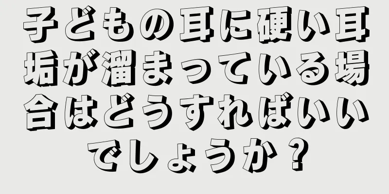 子どもの耳に硬い耳垢が溜まっている場合はどうすればいいでしょうか？