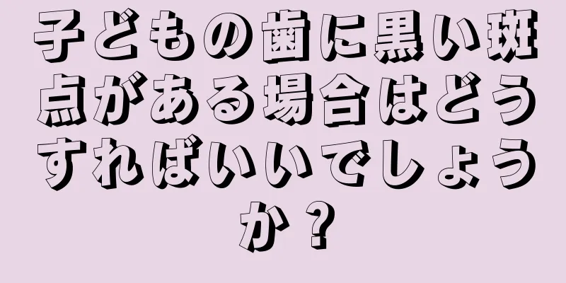 子どもの歯に黒い斑点がある場合はどうすればいいでしょうか？