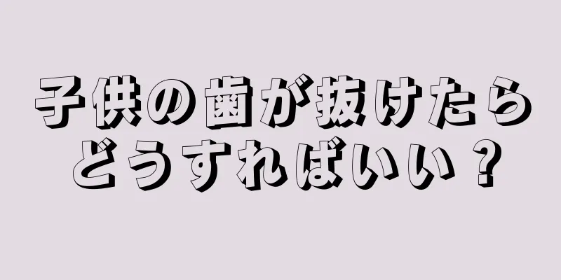 子供の歯が抜けたらどうすればいい？